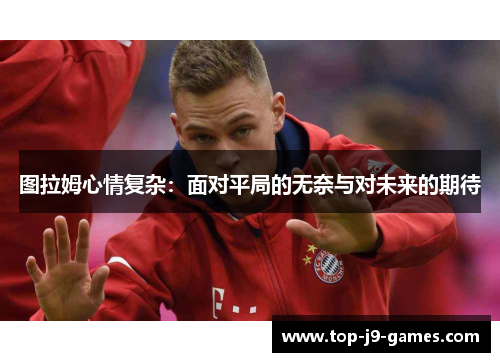 图拉姆心情复杂：面对平局的无奈与对未来的期待