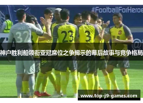 神户胜利船领衔亚冠席位之争揭示的幕后故事与竞争格局