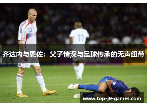 齐达内与恩佐：父子情深与足球传承的无声纽带