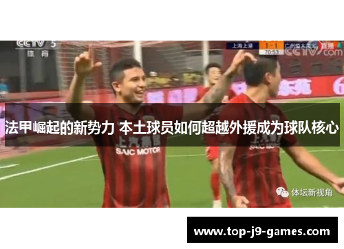 法甲崛起的新势力 本土球员如何超越外援成为球队核心