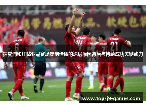 探究浦和红钻亚冠赛场屡创佳绩的深层原因背后与持续成功关键动力