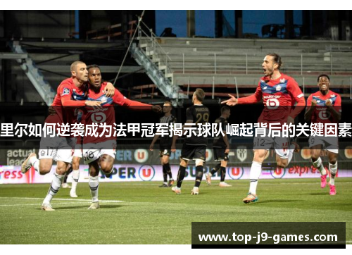 里尔如何逆袭成为法甲冠军揭示球队崛起背后的关键因素 里尔如何逆袭成为法甲冠军揭示球队崛起背后的关键因素