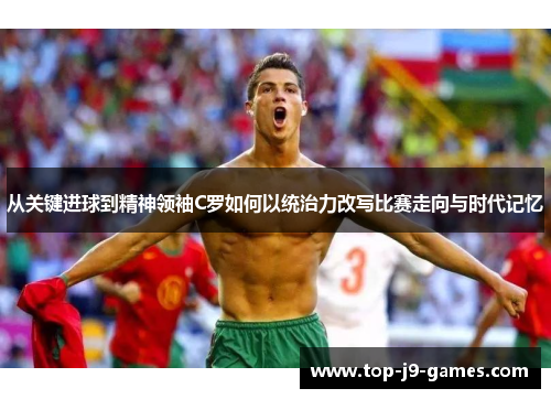 从关键进球到精神领袖C罗如何以统治力改写比赛走向与时代记忆