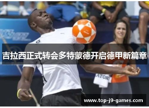 吉拉西正式转会多特蒙德开启德甲新篇章 吉拉西正式转会多特蒙德开启德甲新篇章