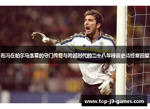 布冯在帕尔马落幕的守门传奇与跨越时代的二十八年绿茵史诗终章回望 布冯在帕尔马落幕的守门传奇与跨越时代的二十八年绿茵史诗终章回望