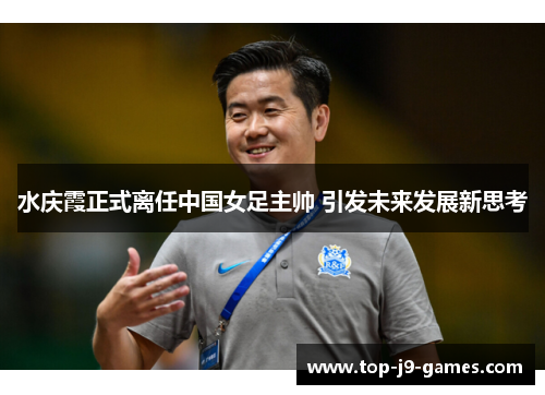 水庆霞正式离任中国女足主帅 引发未来发展新思考
