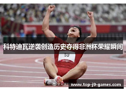 科特迪瓦逆袭创造历史夺得非洲杯荣耀瞬间