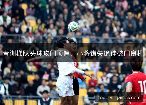 青训梯队头球攻门顶偏,小将错失绝佳破门良机 青训梯队头球攻门顶偏,小将错失绝佳破门良机