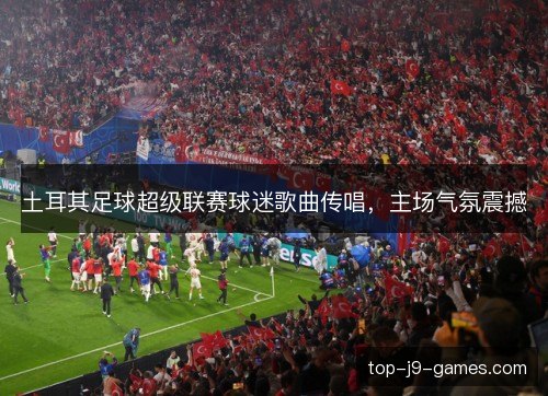 土耳其足球超级联赛球迷歌曲传唱，主场气氛震撼