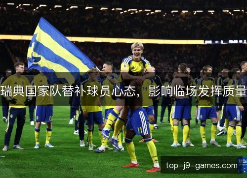 瑞典国家队替补球员心态,影响临场发挥质量 瑞典国家队替补球员心态,影响临场发挥质量