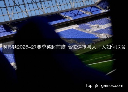 埃弗顿2026-27赛季英超前瞻 高位逼抢与人盯人如何取舍 埃弗顿2026-27赛季英超前瞻 高位逼抢与人盯人如何取舍